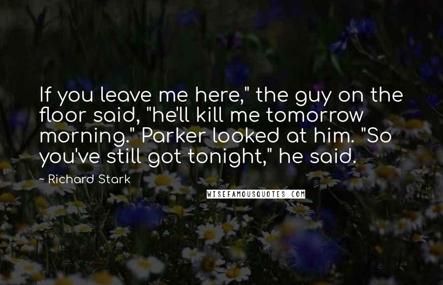 Richard Stark Quotes: If you leave me here," the guy on the floor said, "he'll kill me tomorrow morning." Parker looked at him. "So you've still got tonight," he said.