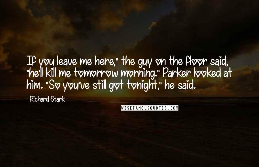 Richard Stark Quotes: If you leave me here," the guy on the floor said, "he'll kill me tomorrow morning." Parker looked at him. "So you've still got tonight," he said.