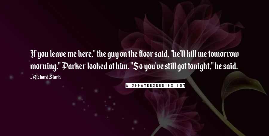 Richard Stark Quotes: If you leave me here," the guy on the floor said, "he'll kill me tomorrow morning." Parker looked at him. "So you've still got tonight," he said.