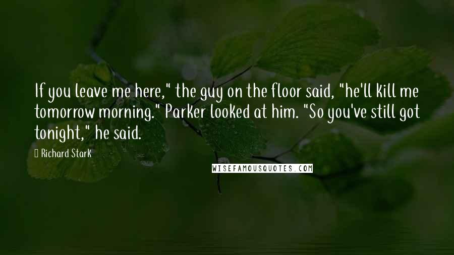 Richard Stark Quotes: If you leave me here," the guy on the floor said, "he'll kill me tomorrow morning." Parker looked at him. "So you've still got tonight," he said.