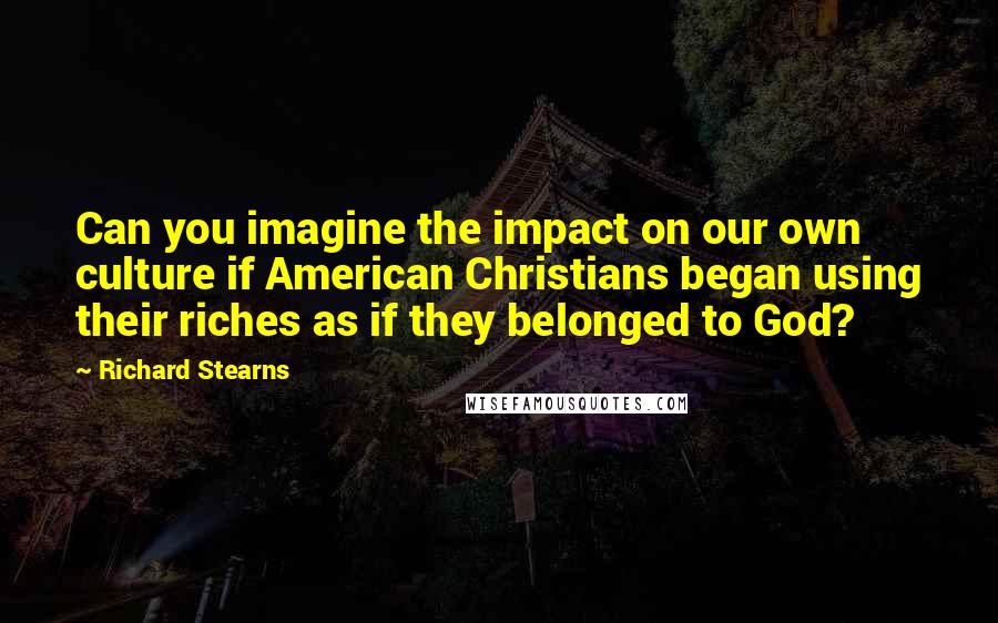 Richard Stearns Quotes: Can you imagine the impact on our own culture if American Christians began using their riches as if they belonged to God?