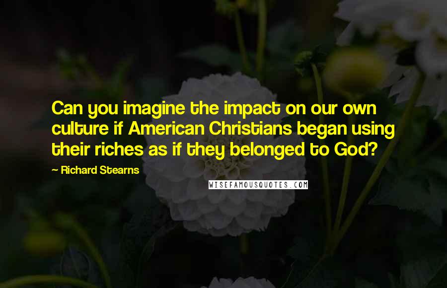 Richard Stearns Quotes: Can you imagine the impact on our own culture if American Christians began using their riches as if they belonged to God?