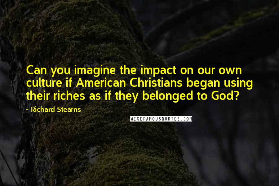 Richard Stearns Quotes: Can you imagine the impact on our own culture if American Christians began using their riches as if they belonged to God?