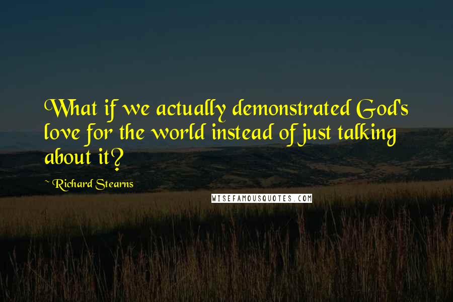 Richard Stearns Quotes: What if we actually demonstrated God's love for the world instead of just talking about it?