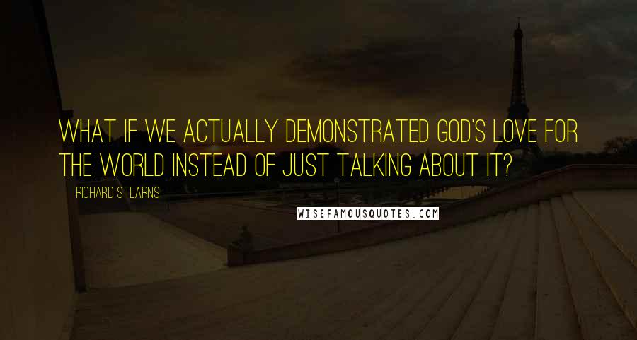 Richard Stearns Quotes: What if we actually demonstrated God's love for the world instead of just talking about it?