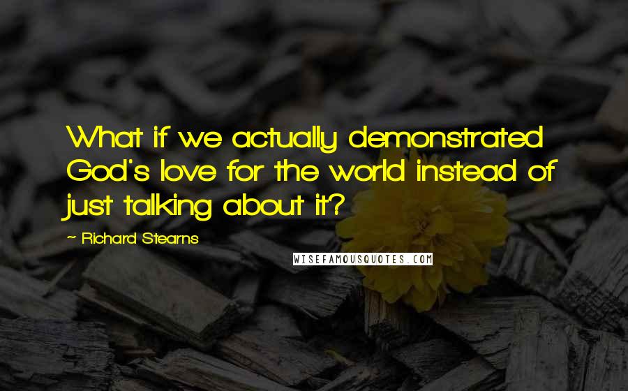 Richard Stearns Quotes: What if we actually demonstrated God's love for the world instead of just talking about it?