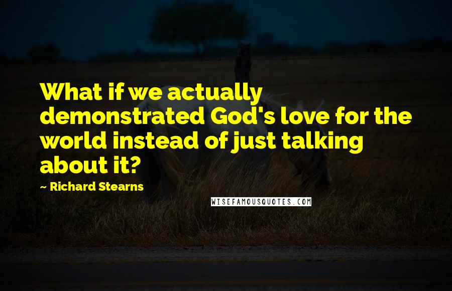 Richard Stearns Quotes: What if we actually demonstrated God's love for the world instead of just talking about it?