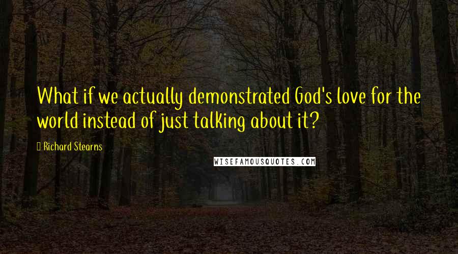 Richard Stearns Quotes: What if we actually demonstrated God's love for the world instead of just talking about it?
