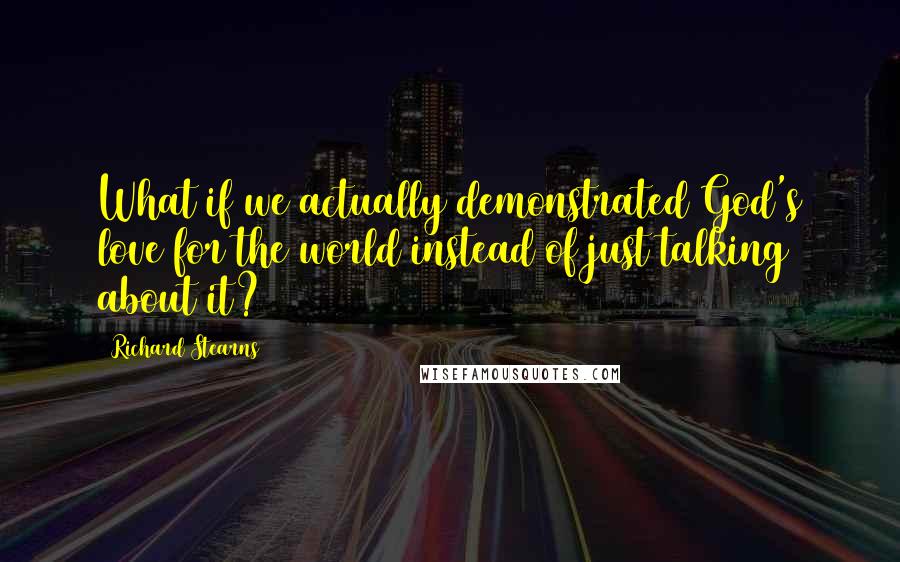 Richard Stearns Quotes: What if we actually demonstrated God's love for the world instead of just talking about it?