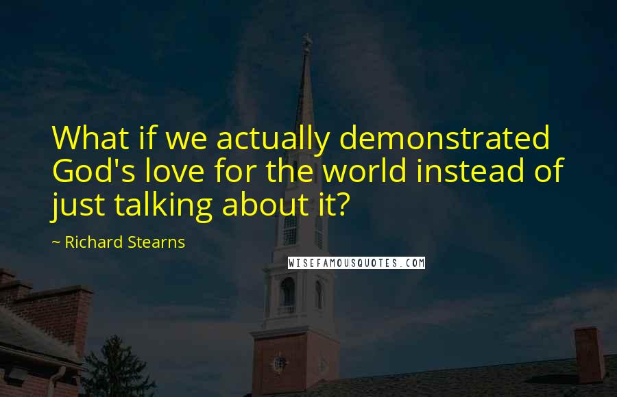 Richard Stearns Quotes: What if we actually demonstrated God's love for the world instead of just talking about it?