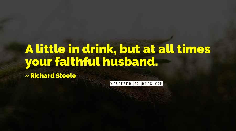 Richard Steele Quotes: A little in drink, but at all times your faithful husband.