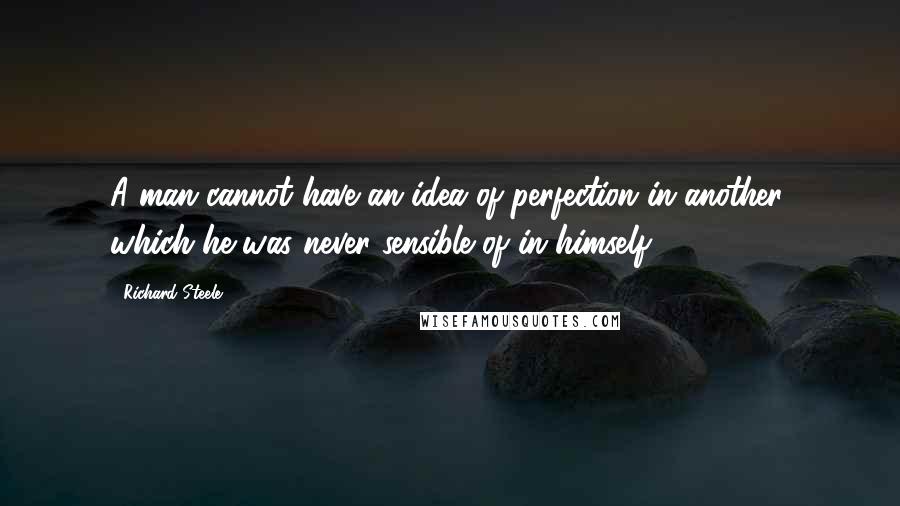 Richard Steele Quotes: A man cannot have an idea of perfection in another, which he was never sensible of in himself.