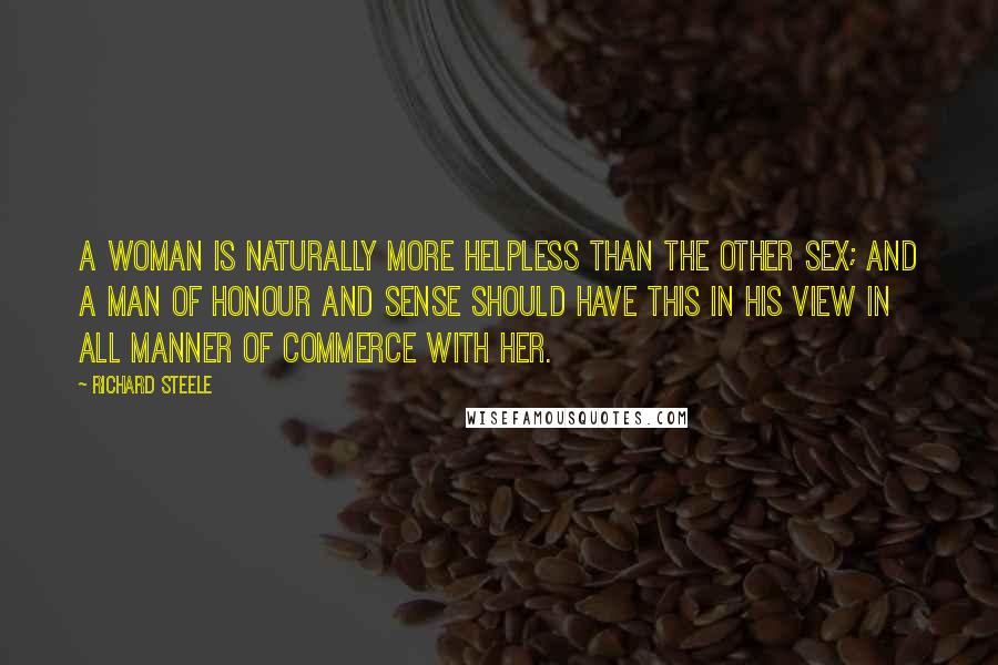 Richard Steele Quotes: A Woman is naturally more helpless than the other Sex; and a Man of Honour and Sense should have this in his View in all Manner of Commerce with her.