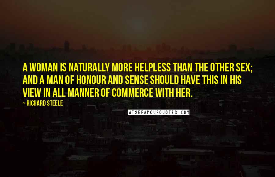 Richard Steele Quotes: A Woman is naturally more helpless than the other Sex; and a Man of Honour and Sense should have this in his View in all Manner of Commerce with her.