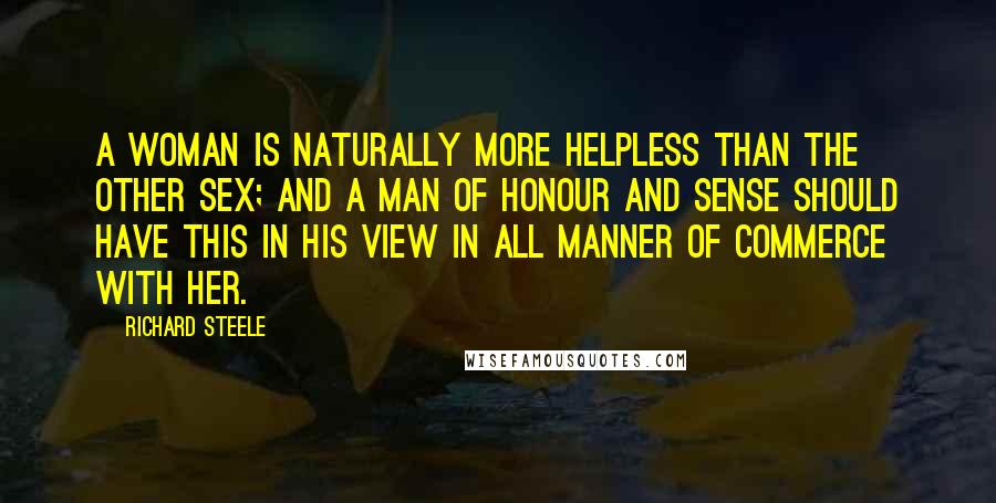 Richard Steele Quotes: A Woman is naturally more helpless than the other Sex; and a Man of Honour and Sense should have this in his View in all Manner of Commerce with her.