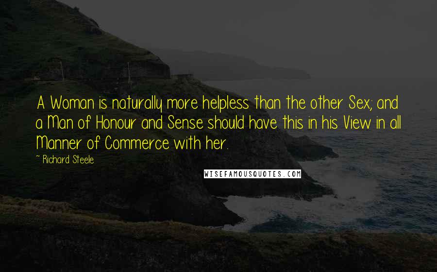 Richard Steele Quotes: A Woman is naturally more helpless than the other Sex; and a Man of Honour and Sense should have this in his View in all Manner of Commerce with her.