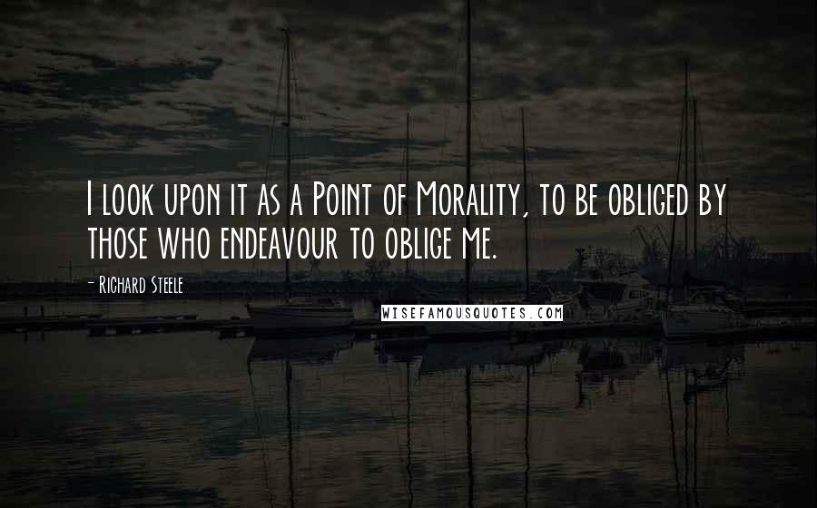 Richard Steele Quotes: I look upon it as a Point of Morality, to be obliged by those who endeavour to oblige me.