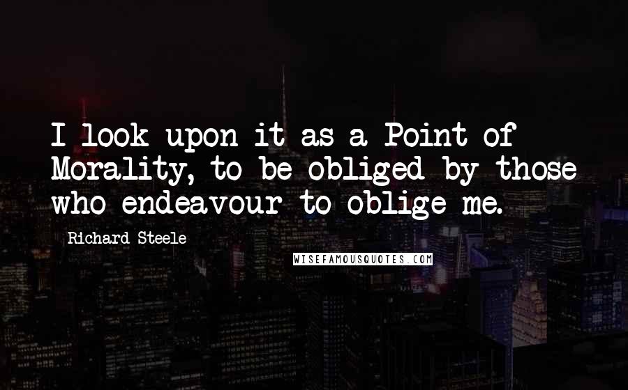 Richard Steele Quotes: I look upon it as a Point of Morality, to be obliged by those who endeavour to oblige me.