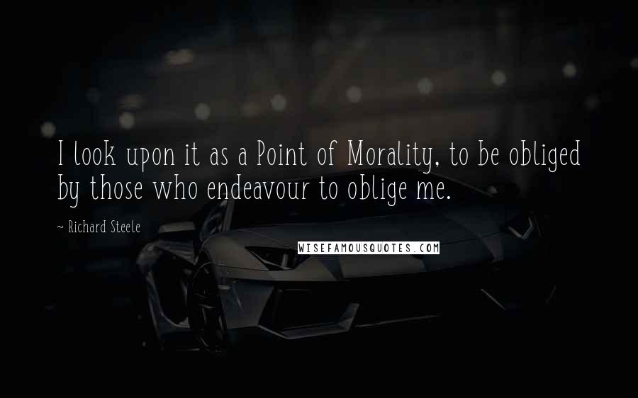 Richard Steele Quotes: I look upon it as a Point of Morality, to be obliged by those who endeavour to oblige me.