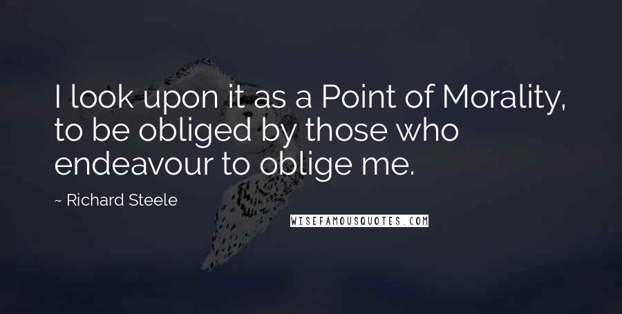 Richard Steele Quotes: I look upon it as a Point of Morality, to be obliged by those who endeavour to oblige me.