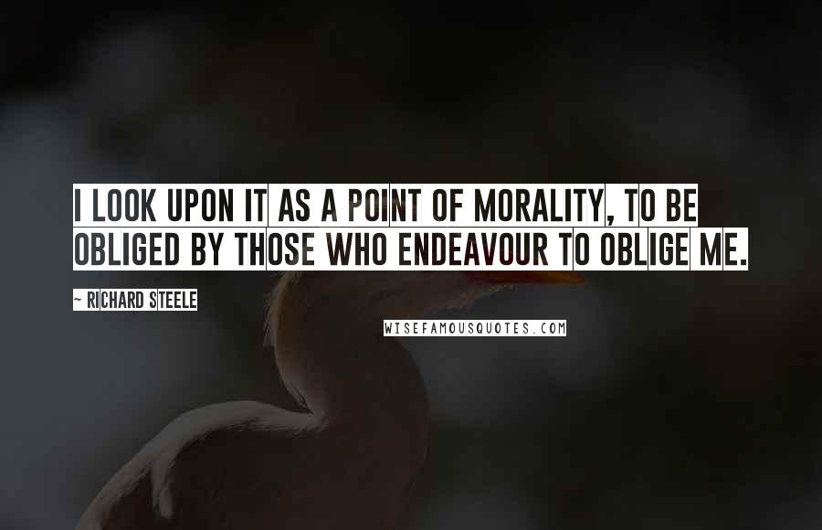 Richard Steele Quotes: I look upon it as a Point of Morality, to be obliged by those who endeavour to oblige me.