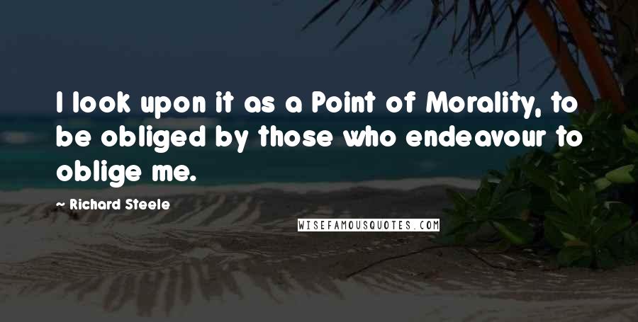 Richard Steele Quotes: I look upon it as a Point of Morality, to be obliged by those who endeavour to oblige me.