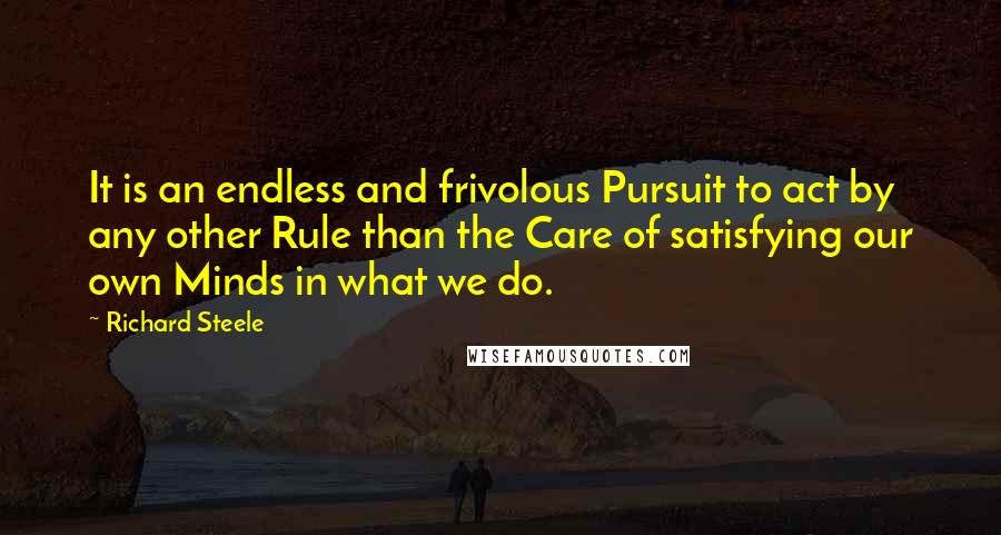 Richard Steele Quotes: It is an endless and frivolous Pursuit to act by any other Rule than the Care of satisfying our own Minds in what we do.