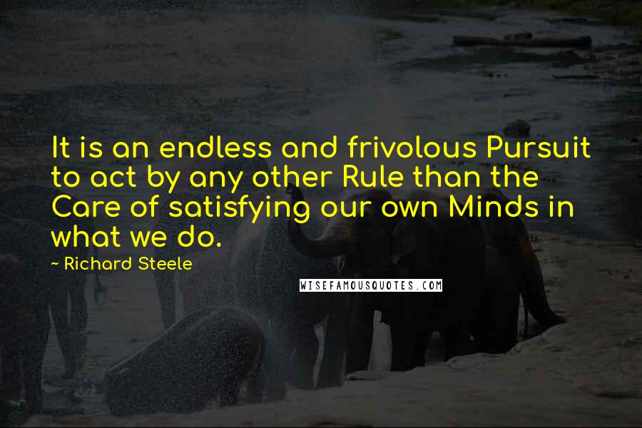 Richard Steele Quotes: It is an endless and frivolous Pursuit to act by any other Rule than the Care of satisfying our own Minds in what we do.