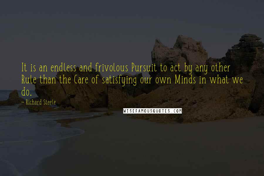 Richard Steele Quotes: It is an endless and frivolous Pursuit to act by any other Rule than the Care of satisfying our own Minds in what we do.