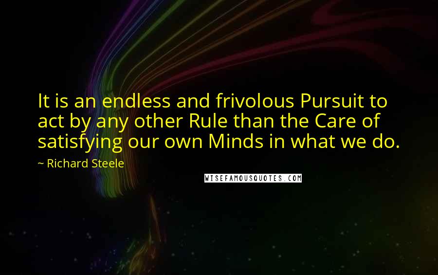 Richard Steele Quotes: It is an endless and frivolous Pursuit to act by any other Rule than the Care of satisfying our own Minds in what we do.