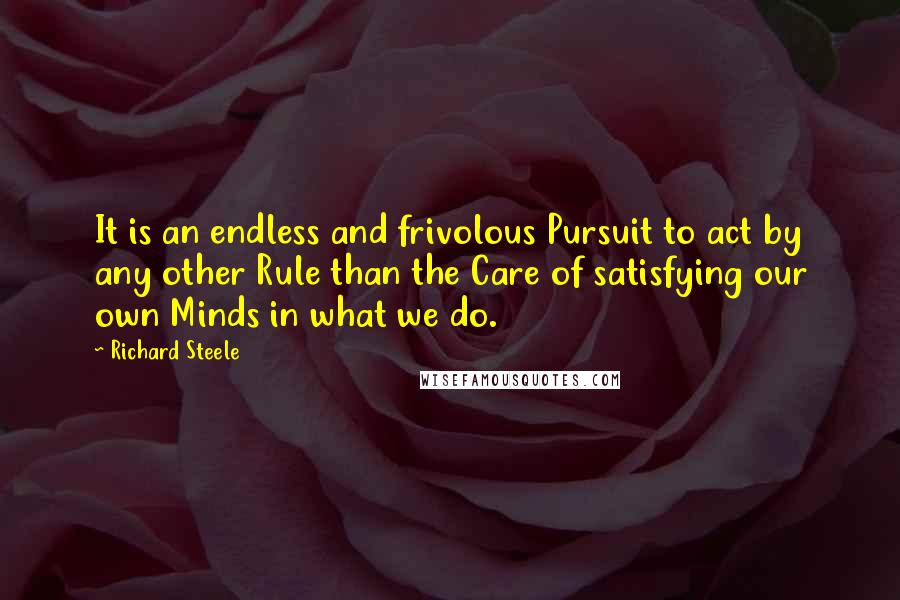 Richard Steele Quotes: It is an endless and frivolous Pursuit to act by any other Rule than the Care of satisfying our own Minds in what we do.