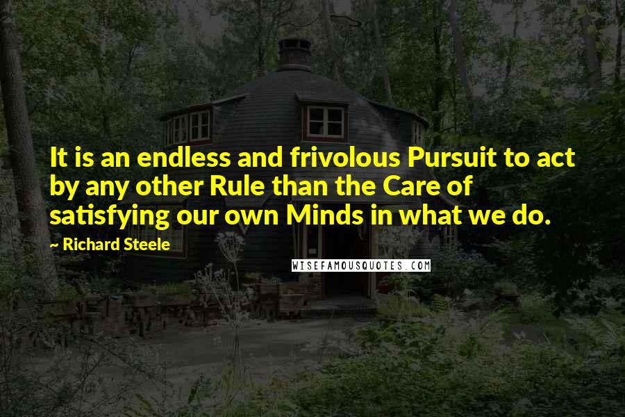 Richard Steele Quotes: It is an endless and frivolous Pursuit to act by any other Rule than the Care of satisfying our own Minds in what we do.