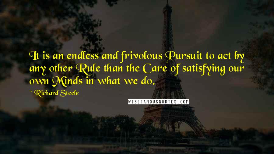 Richard Steele Quotes: It is an endless and frivolous Pursuit to act by any other Rule than the Care of satisfying our own Minds in what we do.