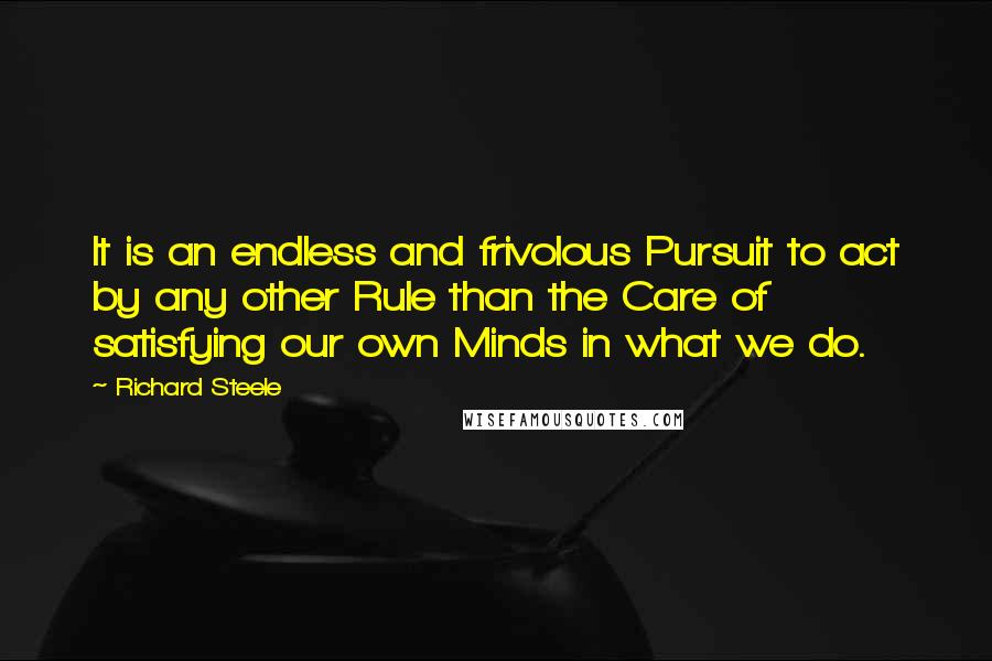 Richard Steele Quotes: It is an endless and frivolous Pursuit to act by any other Rule than the Care of satisfying our own Minds in what we do.