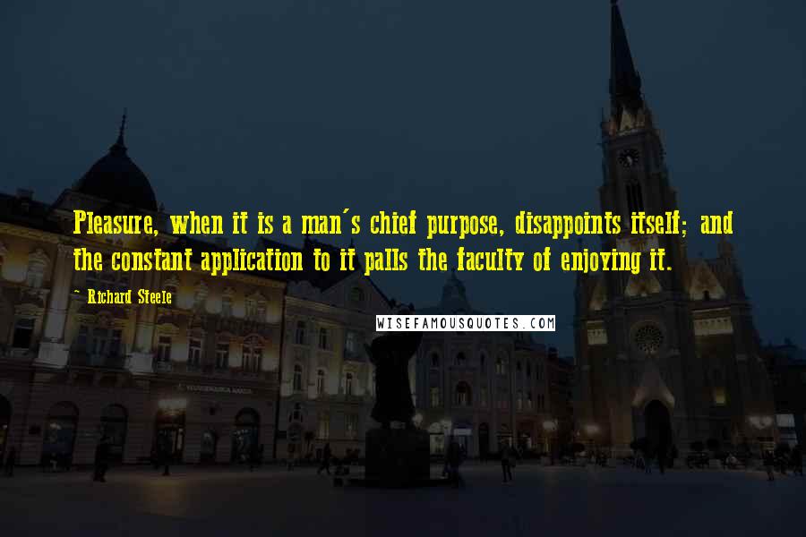 Richard Steele Quotes: Pleasure, when it is a man's chief purpose, disappoints itself; and the constant application to it palls the faculty of enjoying it.