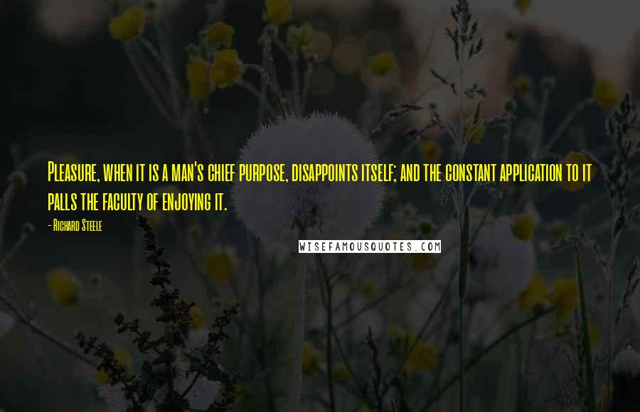 Richard Steele Quotes: Pleasure, when it is a man's chief purpose, disappoints itself; and the constant application to it palls the faculty of enjoying it.