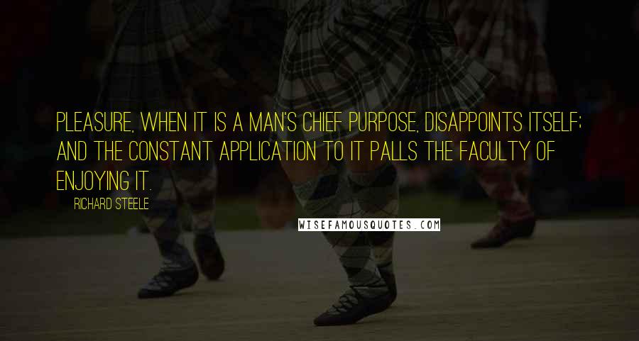 Richard Steele Quotes: Pleasure, when it is a man's chief purpose, disappoints itself; and the constant application to it palls the faculty of enjoying it.