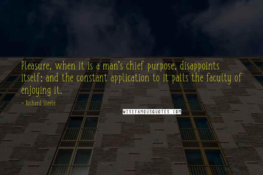 Richard Steele Quotes: Pleasure, when it is a man's chief purpose, disappoints itself; and the constant application to it palls the faculty of enjoying it.
