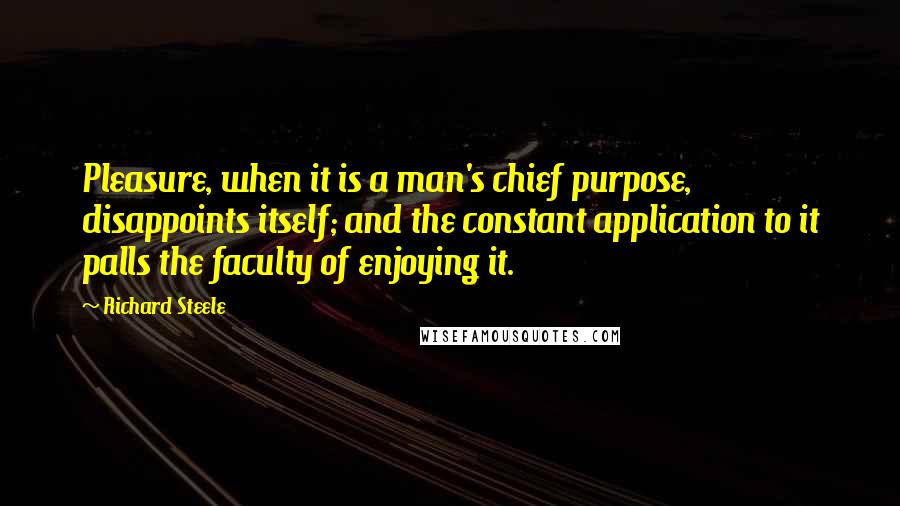 Richard Steele Quotes: Pleasure, when it is a man's chief purpose, disappoints itself; and the constant application to it palls the faculty of enjoying it.