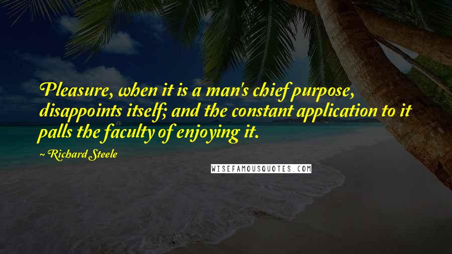 Richard Steele Quotes: Pleasure, when it is a man's chief purpose, disappoints itself; and the constant application to it palls the faculty of enjoying it.