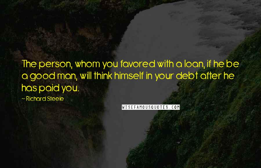 Richard Steele Quotes: The person, whom you favored with a loan, if he be a good man, will think himself in your debt after he has paid you.