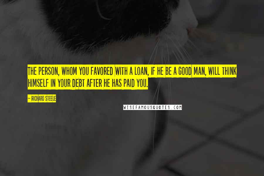 Richard Steele Quotes: The person, whom you favored with a loan, if he be a good man, will think himself in your debt after he has paid you.