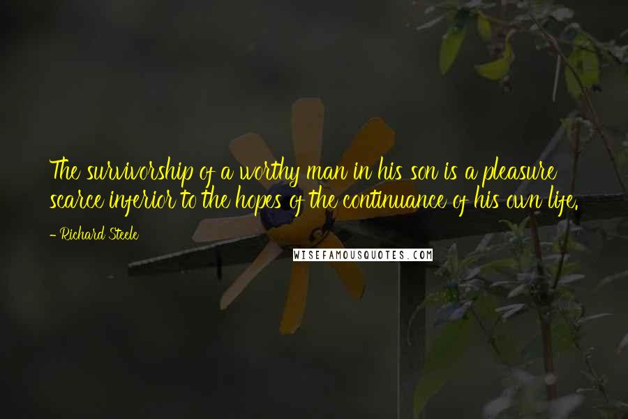 Richard Steele Quotes: The survivorship of a worthy man in his son is a pleasure scarce inferior to the hopes of the continuance of his own life.