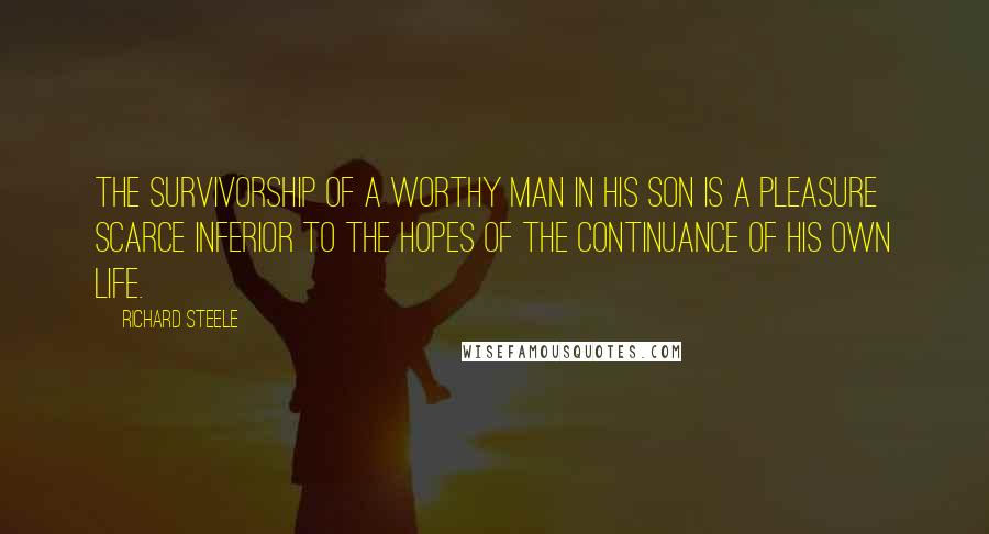 Richard Steele Quotes: The survivorship of a worthy man in his son is a pleasure scarce inferior to the hopes of the continuance of his own life.