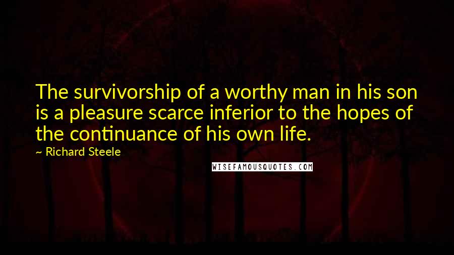 Richard Steele Quotes: The survivorship of a worthy man in his son is a pleasure scarce inferior to the hopes of the continuance of his own life.