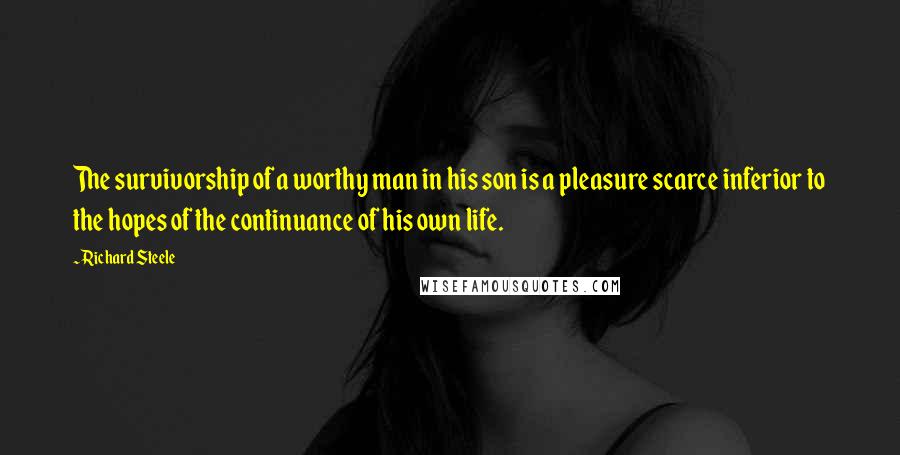 Richard Steele Quotes: The survivorship of a worthy man in his son is a pleasure scarce inferior to the hopes of the continuance of his own life.