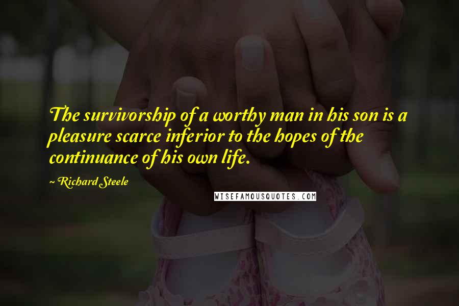 Richard Steele Quotes: The survivorship of a worthy man in his son is a pleasure scarce inferior to the hopes of the continuance of his own life.