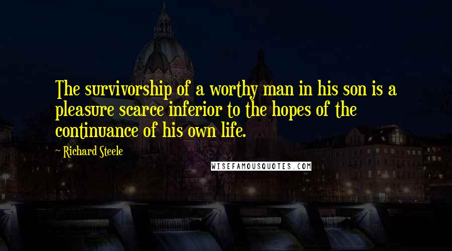 Richard Steele Quotes: The survivorship of a worthy man in his son is a pleasure scarce inferior to the hopes of the continuance of his own life.