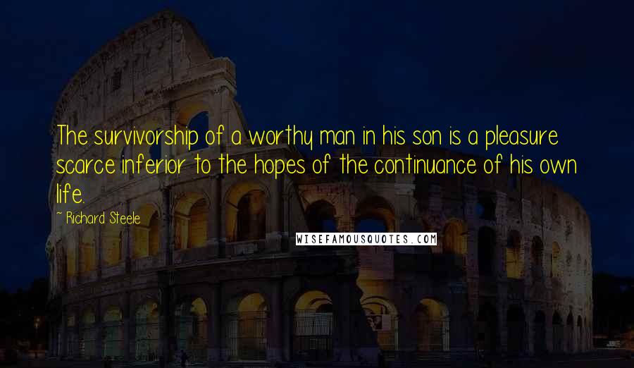 Richard Steele Quotes: The survivorship of a worthy man in his son is a pleasure scarce inferior to the hopes of the continuance of his own life.