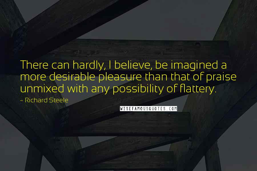 Richard Steele Quotes: There can hardly, I believe, be imagined a more desirable pleasure than that of praise unmixed with any possibility of flattery.